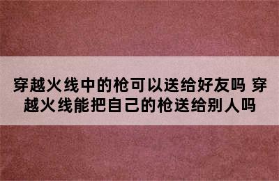 穿越火线中的枪可以送给好友吗 穿越火线能把自己的枪送给别人吗